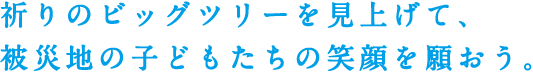 祈りのビッグツリーを見上げて、被災地の子どもたちの笑顔を願おう。