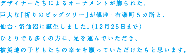 デザイナーたちによるオーナメントが飾られた、巨大な「祈りのビッグツリー」が銀座・有楽町5カ所と、仙台・気仙沼に誕生しました。（12月25日まで）ひとりでも多くの方に、足を運んでいただき、被災地の子どもたちの幸せを願っていただけたらと思います。