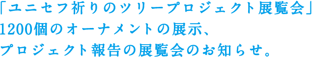 「ユニセフ祈りのツリープロジェクト展覧会」1200個のオーナメントの展示、プロジェクト報告の展覧会のお知らせ。