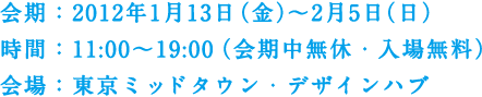 会期：2012年1月13日（金）～2月5日（日）　時間：11:00～19:00（会期中無休・入場無料）　会場：東京ミッドタウン・デザインハブ