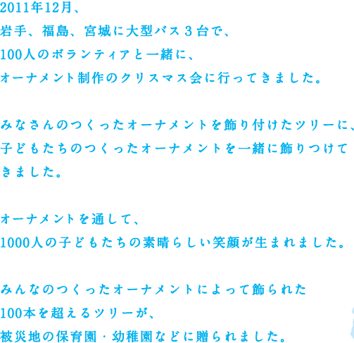 2011年12月、岩手、福島、宮城に大型バス3台で、100人のボランティアと一緒に、オーナメント制作のクリスマス会に行ってきました。みなさんのつくったオーナメントを飾り付けたツリーに、子どもたちのつくったオーナメントを一緒に飾りつけてきました。オーナメントを通して、1000人の子どもたちの素晴らしい笑顔が生まれました。みんなのつくったオーナメントによって飾られた100本を超えるツリーが、被災地の保育園・幼稚園などに贈られました。