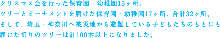 クリスマス会を行った保育園・幼稚園15ヶ所。ツリーとオーナメントを届けた保育園・幼稚園17ヶ所、合計32ヶ所。そして、埼玉・神奈川へ被災地から避難している子どもたちのもとにも届けた祈りのツリーは計100本以上になりました。