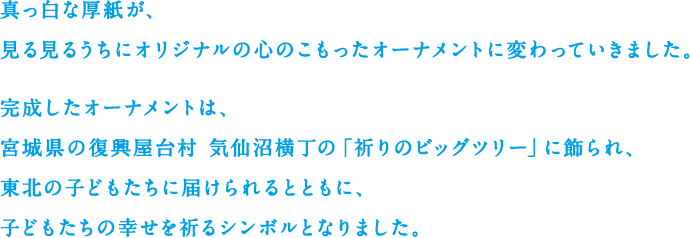 真っ白な厚紙が、見る見るうちにオリジナルの心のこもったオーナメントに変わっていきました。完成したオーナメントは、宮城県の復興屋台村 気仙沼横丁の「祈りのビッグツリー」に飾られ、東北の子どもたちに届けられるとともに、子どもたちの幸せを祈るシンボルとなりました。