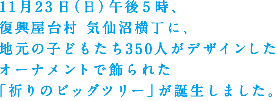 11月23日（日）午後5時、復興屋台村 気仙沼横丁に、地元の子どもたち350人がデザインしたオーナメントで飾られた「祈りのビッグツリー」が誕生しました。