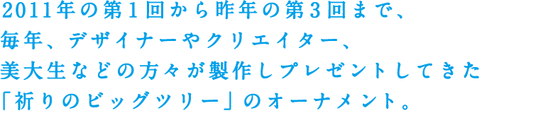 2011年の第1回から昨年の第3回まで、毎年、デザイナーやクリエイター、美大生などの方々が製作しプレゼントしてきた「祈りのビッグツリー」のオーナメント。