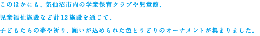 このほかにも、気仙沼市内の学童保育クラブや児童館、児童福祉施設など計12施設を通じて、子どもたちの夢や祈り、願いが込められた色とりどりのオーナメントが集まりました。