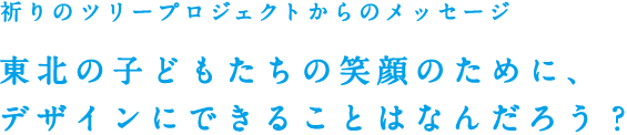 祈りのツリープロジェクトからのメッセージ 被災地の子どもたちの笑顔のために、デザインにできることはなんだろう？