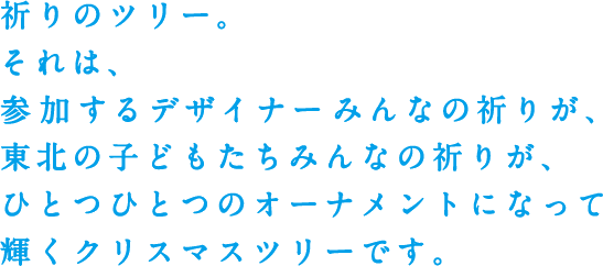 祈りのツリー。それは、参加するデザイナーみんなの祈りが、東北の子どもたちみんなの祈りが、ひとつひとつのオーナメントになって輝くクリスマスツリーです。