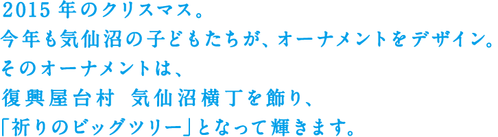 2015年のクリスマス。今年も気仙沼の子どもたちが、オーナメントをデザイン。そのオーナメントは、復興屋台村 気仙沼横丁を飾り、「祈りのビッグツリー」となって輝きます。