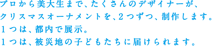 プロから美大生まで、たくさんのデザイナーが、クリスマスオーナメントを、2つずつ、制作します。1つは、都内で展示。1つは、被災地の子どもたちに届けられます。