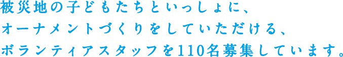 被災地の子どもたちといっしょに、オーナメントづくりをしていただける、ボランティアスタッフを110名募集しています。