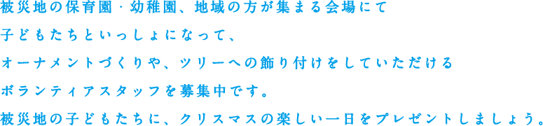 被災地の保育園・幼稚園、地域の方が集まる会場にて子どもたちといっしょになって、オーナメントづくりや、ツリーへの飾り付けをしていただけるボランティアスタッフを募集中です。被災地の子どもたちに、クリスマスの楽しい一日をプレゼントしましょう。