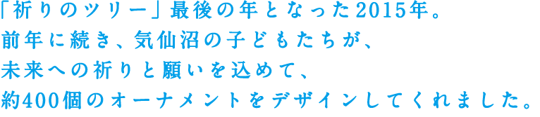 「祈りのツリー」最後の年となった2015年。前年に続き、気仙沼の子どもたちが、未来への祈りと願いを込めて、約400個のオーナメントをデザインしてくれました。